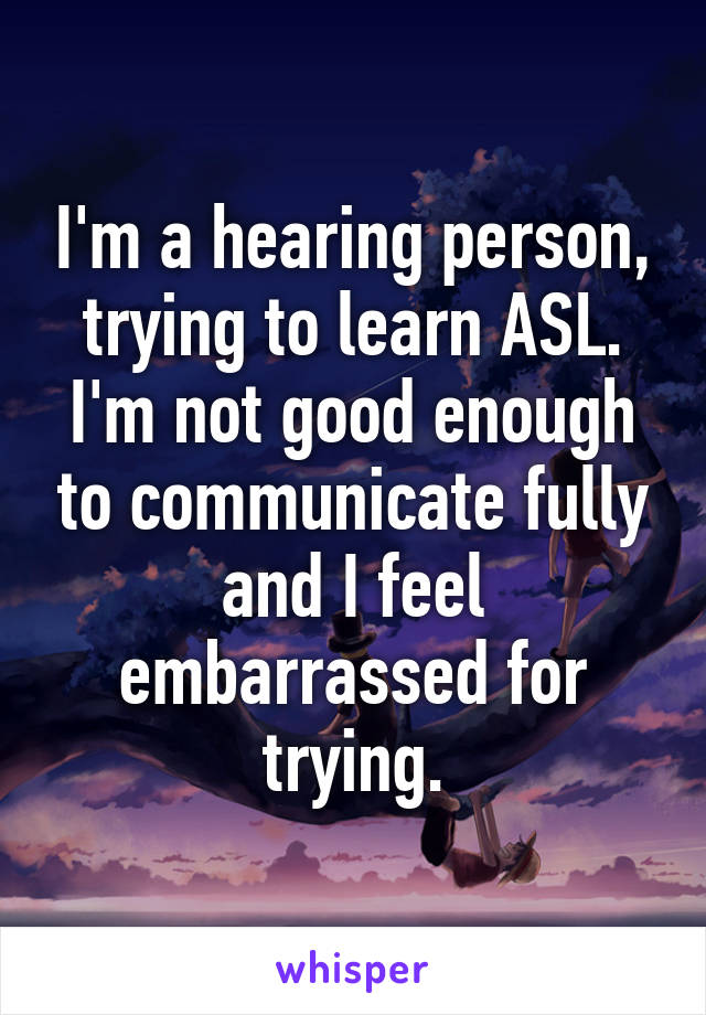 I'm a hearing person, trying to learn ASL. I'm not good enough to communicate fully and I feel embarrassed for trying.