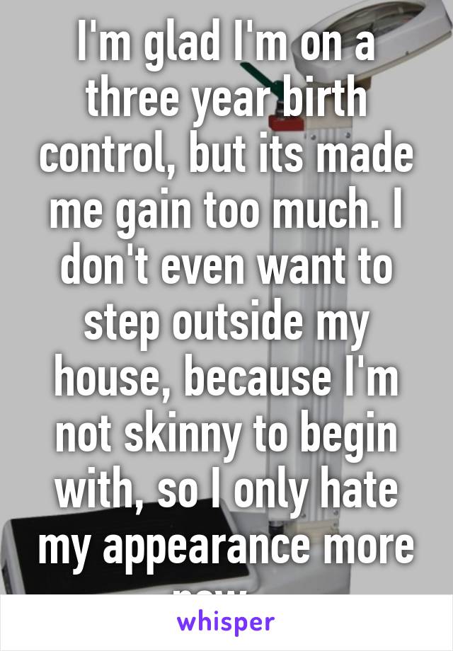 I'm glad I'm on a three year birth control, but its made me gain too much. I don't even want to step outside my house, because I'm not skinny to begin with, so I only hate my appearance more now...