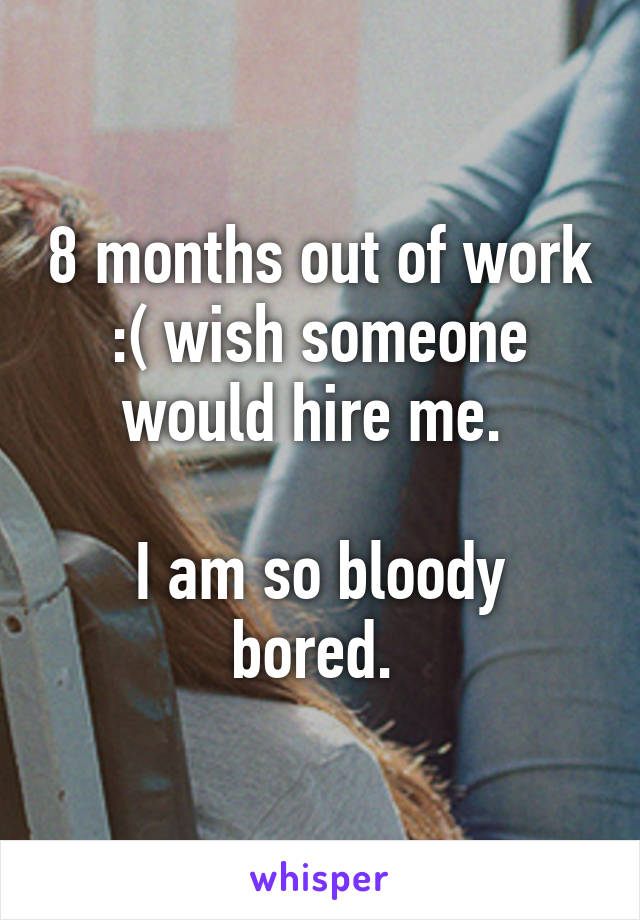 8 months out of work :( wish someone would hire me. 

I am so bloody bored. 