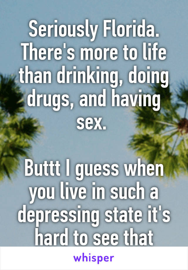 Seriously Florida. There's more to life than drinking, doing drugs, and having sex. 

Buttt I guess when you live in such a depressing state it's hard to see that