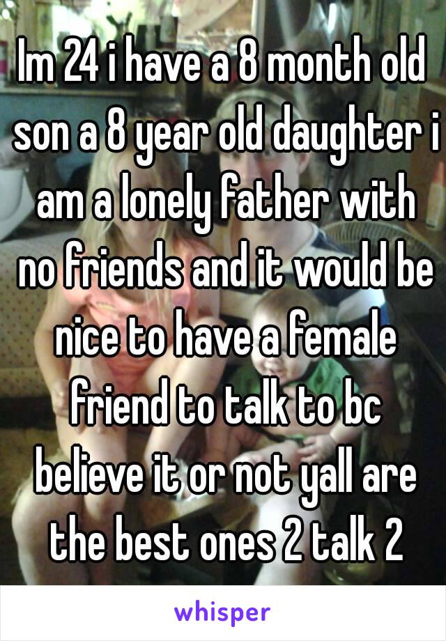 Im 24 i have a 8 month old son a 8 year old daughter i am a lonely father with no friends and it would be nice to have a female friend to talk to bc believe it or not yall are the best ones 2 talk 2