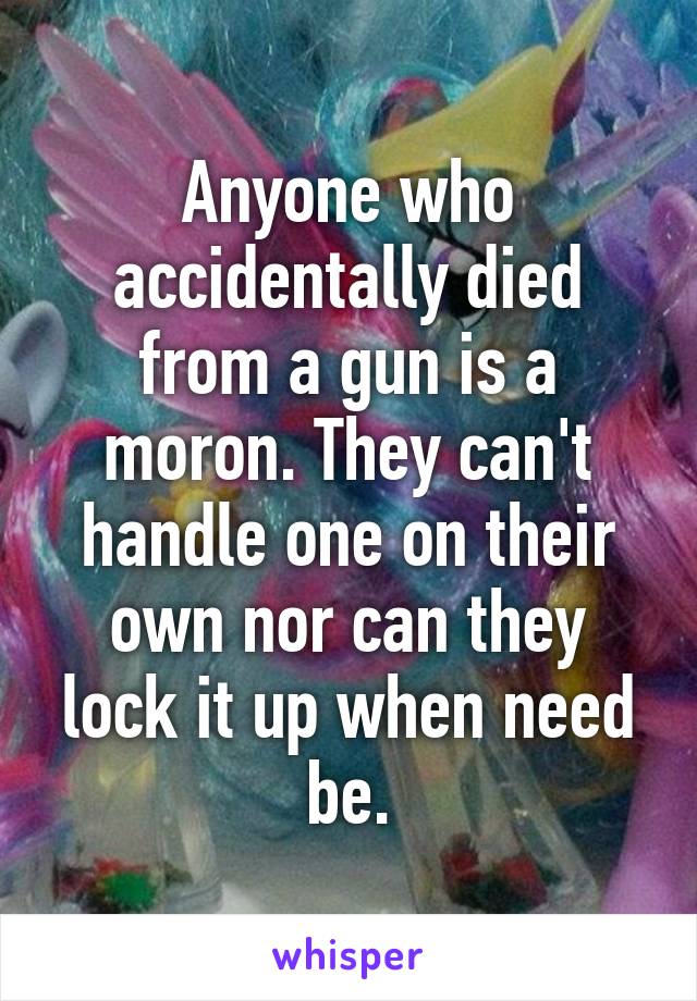 Anyone who accidentally died from a gun is a moron. They can't handle one on their own nor can they lock it up when need be.