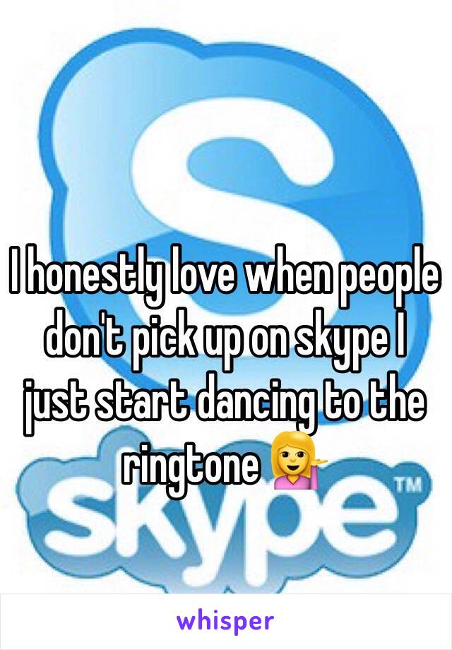 I honestly love when people don't pick up on skype I just start dancing to the ringtone 💁