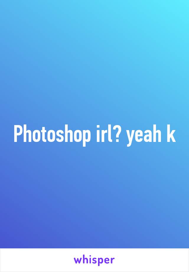 Photoshop irl? yeah k