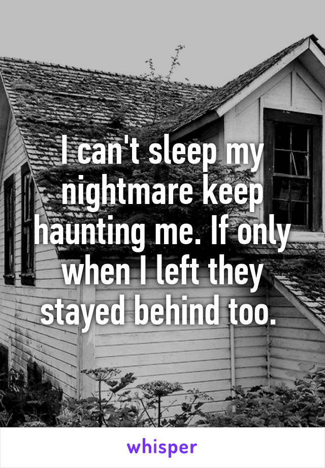 I can't sleep my nightmare keep haunting me. If only when I left they stayed behind too. 