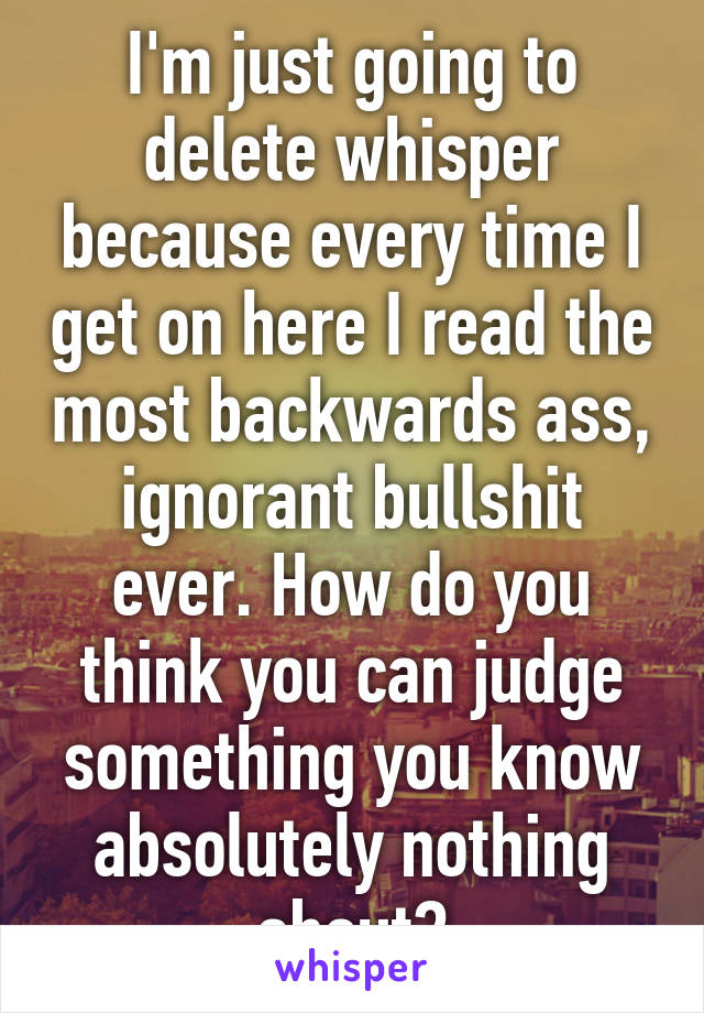 I'm just going to delete whisper because every time I get on here I read the most backwards ass, ignorant bullshit ever. How do you think you can judge something you know absolutely nothing about?