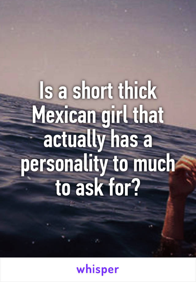 Is a short thick Mexican girl that actually has a personality to much to ask for?