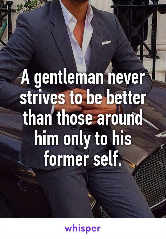 A gentleman never strives to be better than those around him only to his former self.