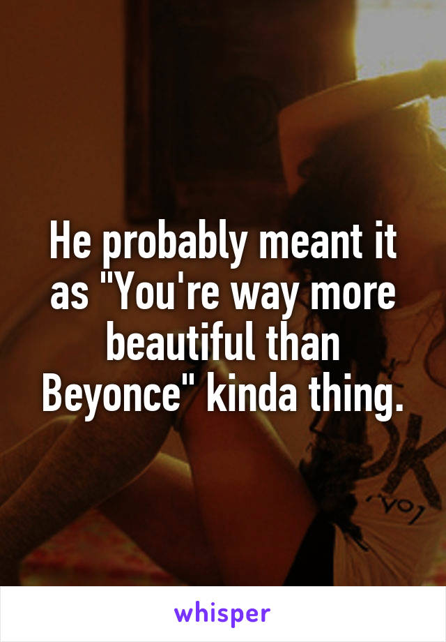 He probably meant it as "You're way more beautiful than Beyonce" kinda thing.
