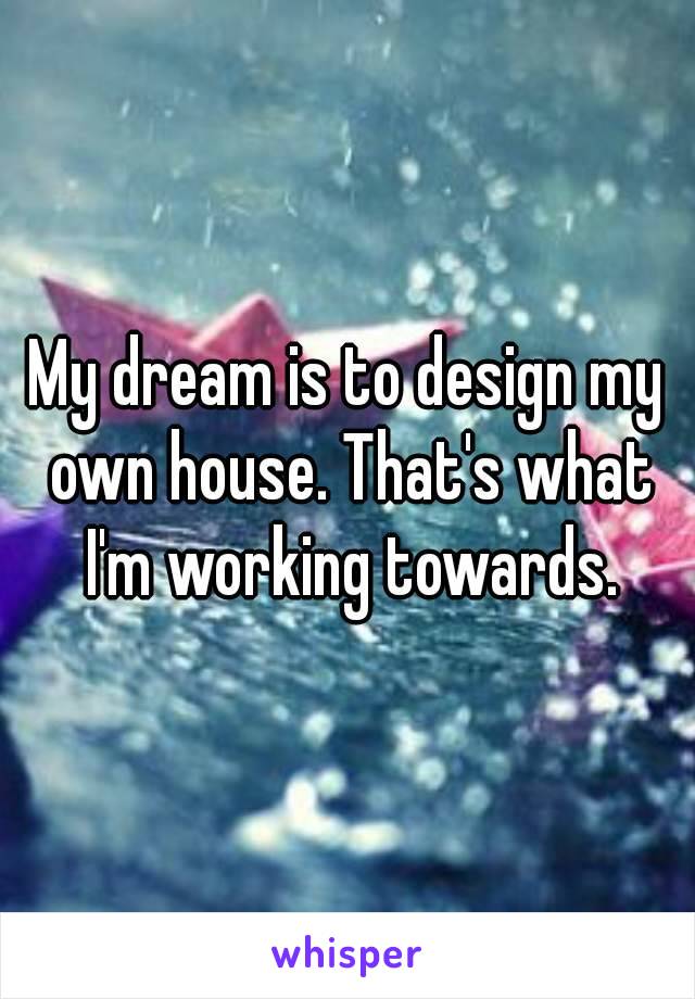 My dream is to design my own house. That's what I'm working towards.