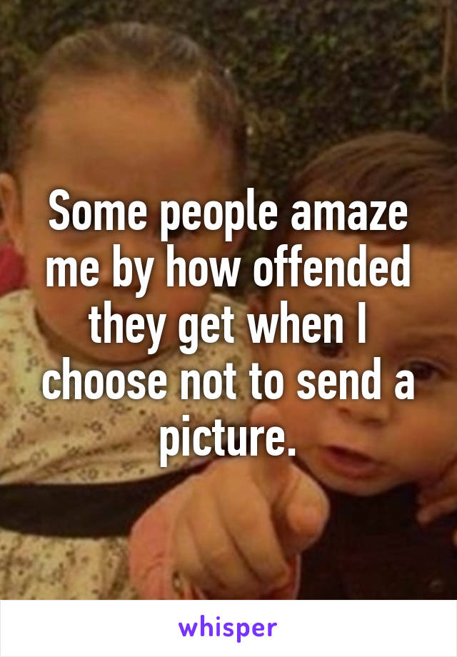 Some people amaze me by how offended they get when I choose not to send a picture.