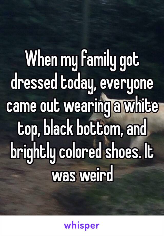 When my family got dressed today, everyone came out wearing a white top, black bottom, and brightly colored shoes. It was weird