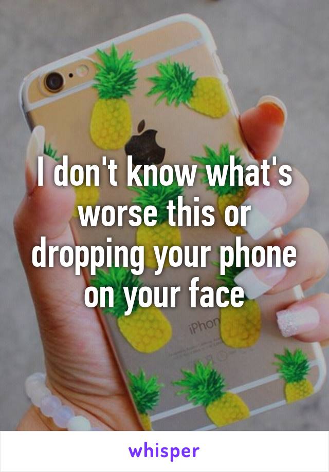 I don't know what's worse this or dropping your phone on your face