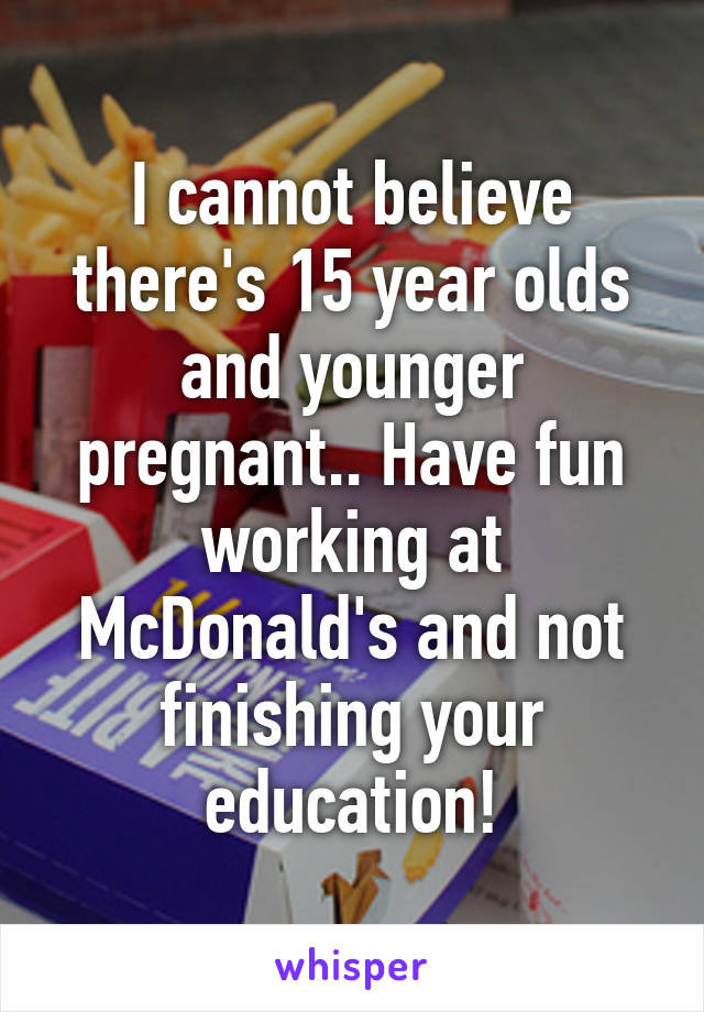 I cannot believe there's 15 year olds and younger pregnant.. Have fun working at McDonald's and not finishing your education!