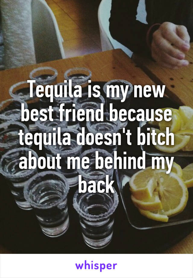 Tequila is my new best friend because tequila doesn't bitch about me behind my back