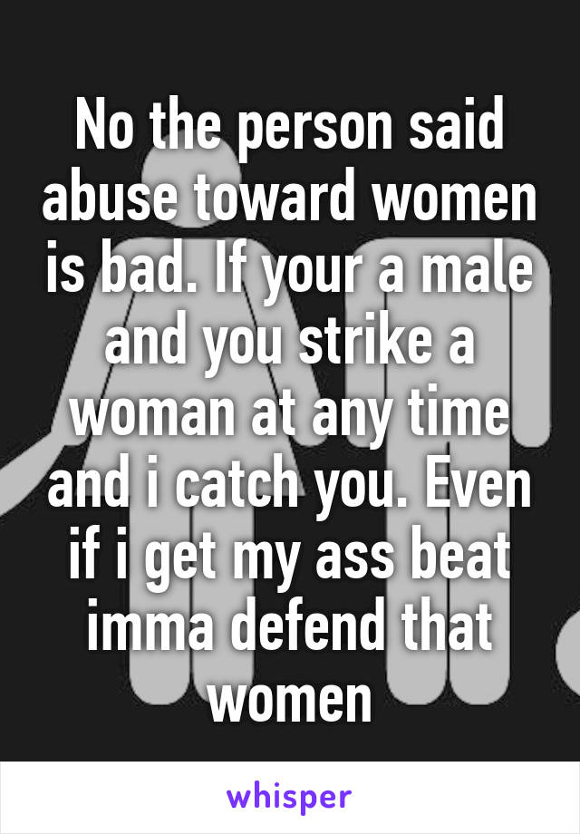 No the person said abuse toward women is bad. If your a male and you strike a woman at any time and i catch you. Even if i get my ass beat imma defend that women