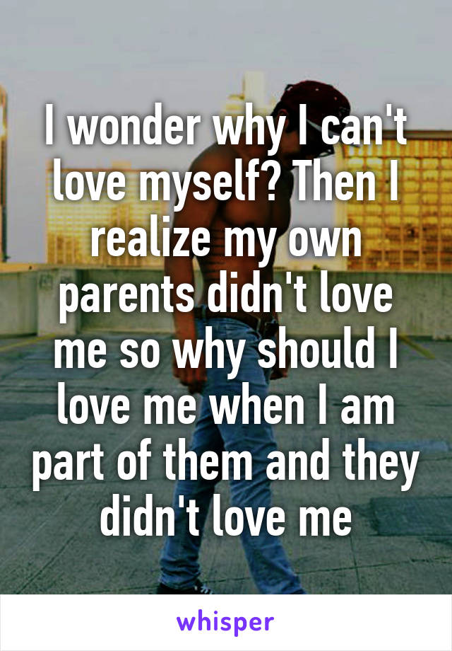 I wonder why I can't love myself? Then I realize my own parents didn't love me so why should I love me when I am part of them and they didn't love me