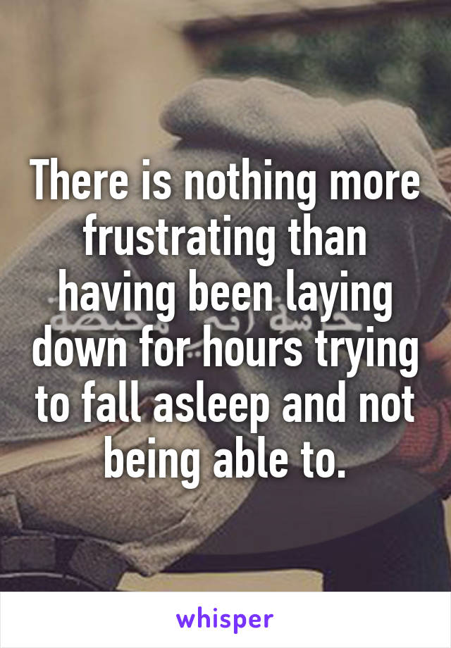 There is nothing more frustrating than having been laying down for hours trying to fall asleep and not being able to.