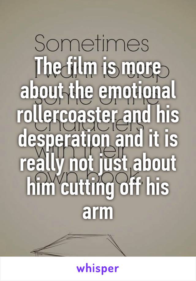 The film is more about the emotional rollercoaster and his desperation and it is really not just about him cutting off his arm