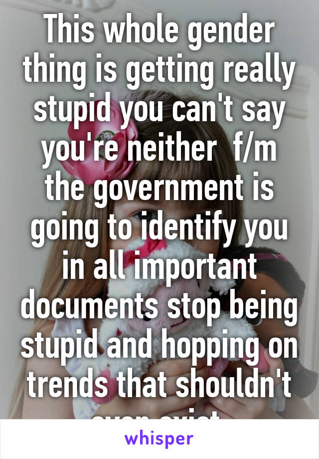 This whole gender thing is getting really stupid you can't say you're neither  f/m the government is going to identify you in all important documents stop being stupid and hopping on trends that shouldn't even exist 