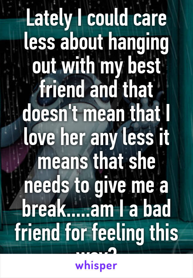 Lately I could care less about hanging out with my best friend and that doesn't mean that I love her any less it means that she needs to give me a break.....am I a bad friend for feeling this way?