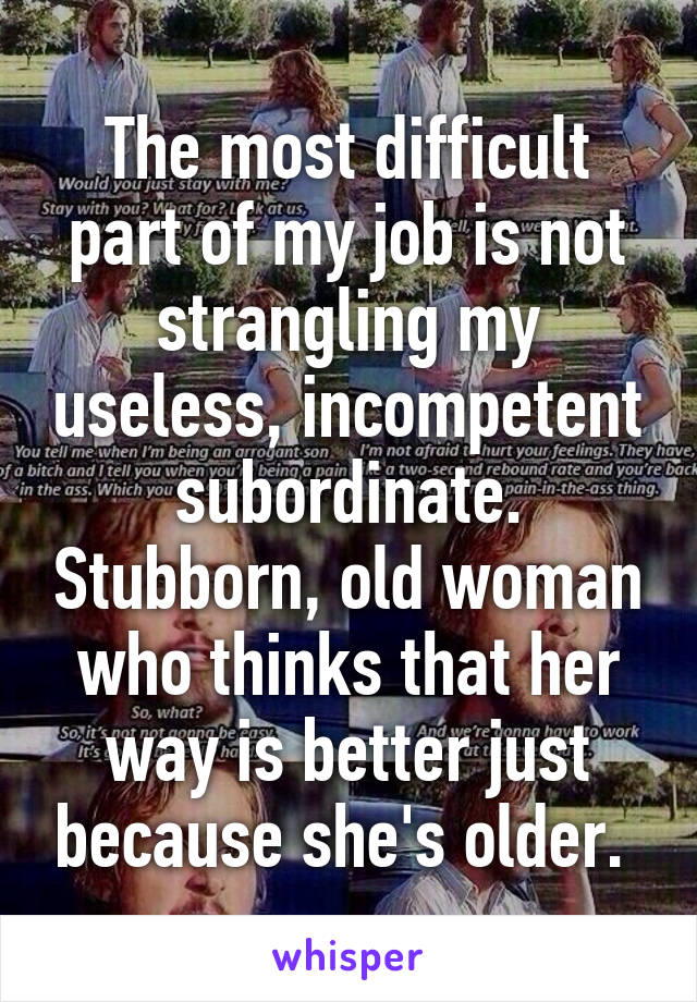 The most difficult part of my job is not strangling my useless, incompetent subordinate. Stubborn, old woman who thinks that her way is better just because she's older. 