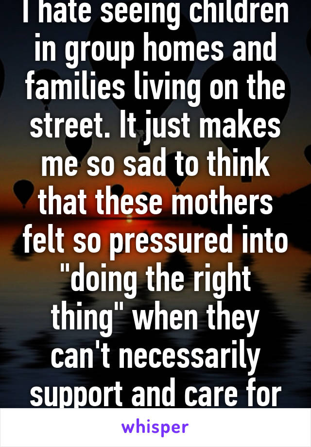 I hate seeing children in group homes and families living on the street. It just makes me so sad to think that these mothers felt so pressured into "doing the right thing" when they can't necessarily support and care for a child.