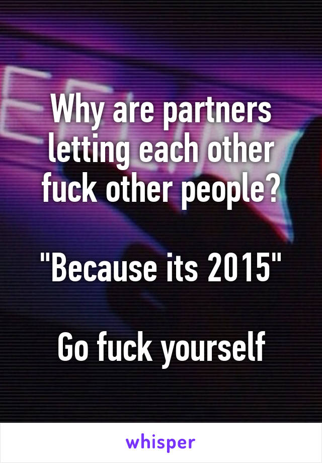 Why are partners letting each other fuck other people?

"Because its 2015"

Go fuck yourself