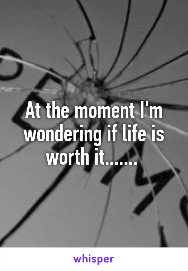 At the moment I'm wondering if life is worth it....... 