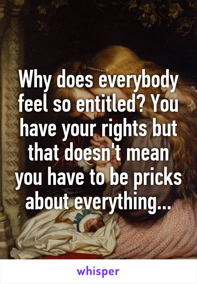 Why does everybody feel so entitled? You have your rights but that doesn't mean you have to be pricks about everything...