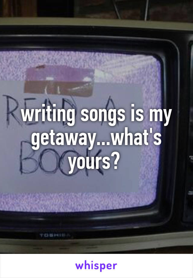 writing songs is my getaway...what's yours? 