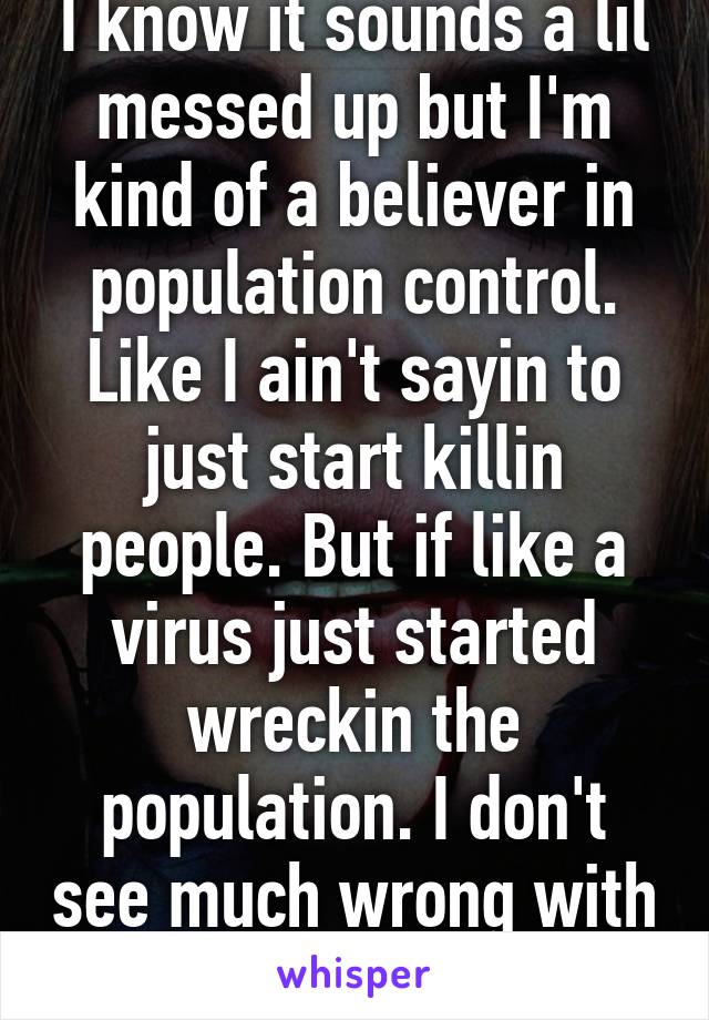 I know it sounds a lil messed up but I'm kind of a believer in population control. Like I ain't sayin to just start killin people. But if like a virus just started wreckin the population. I don't see much wrong with lettin it go for a while