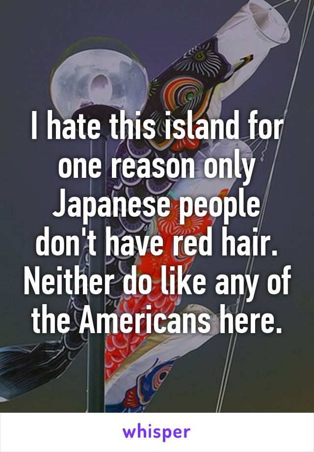 I hate this island for one reason only Japanese people don't have red hair. Neither do like any of the Americans here.