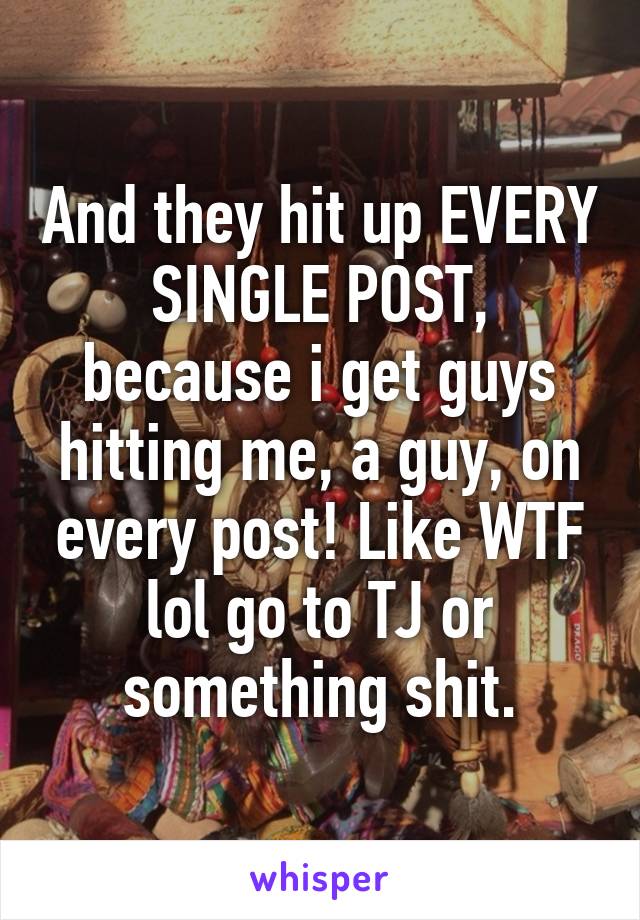 And they hit up EVERY SINGLE POST, because i get guys hitting me, a guy, on every post! Like WTF lol go to TJ or something shit.