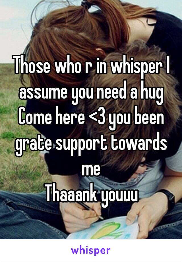 Those who r in whisper I assume you need a hug 
Come here <3 you been grate support towards me 
Thaaank youuu 