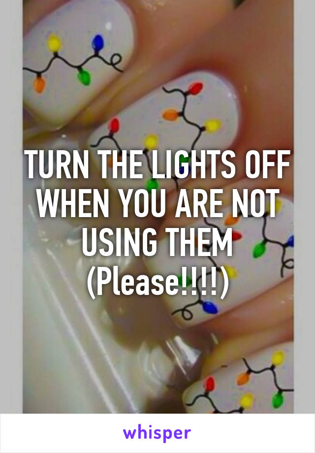 TURN THE LIGHTS OFF WHEN YOU ARE NOT USING THEM (Please!!!!)