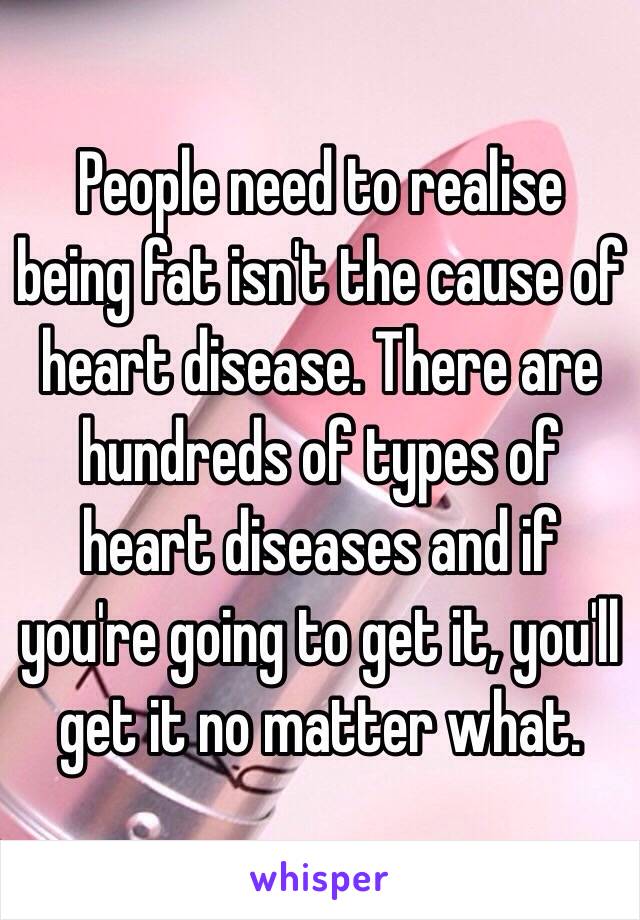 People need to realise being fat isn't the cause of heart disease. There are hundreds of types of heart diseases and if you're going to get it, you'll get it no matter what. 