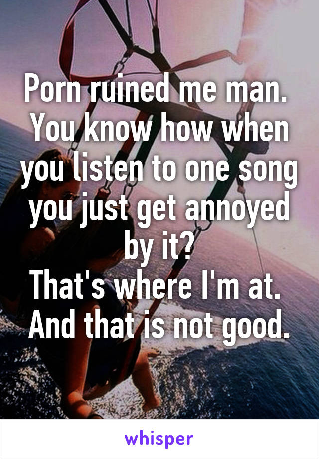 Porn ruined me man. 
You know how when you listen to one song you just get annoyed by it?
That's where I'm at. 
And that is not good. 