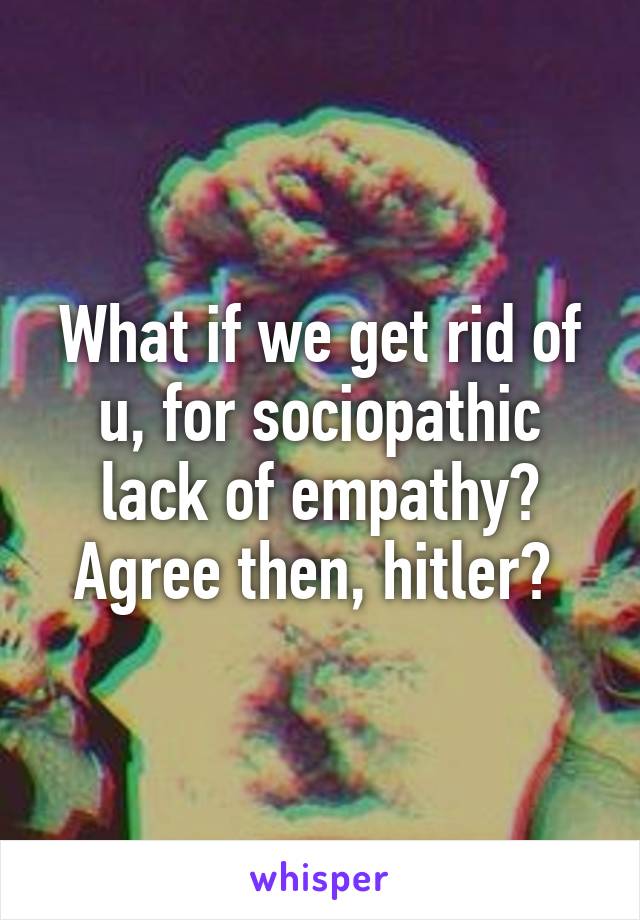 What if we get rid of u, for sociopathic lack of empathy? Agree then, hitler? 