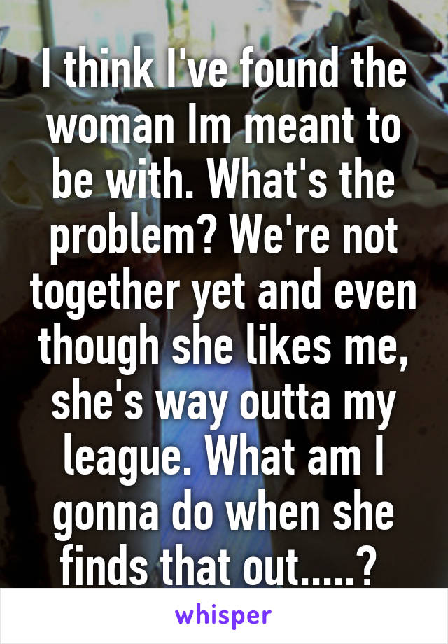 I think I've found the woman Im meant to be with. What's the problem? We're not together yet and even though she likes me, she's way outta my league. What am I gonna do when she finds that out.....? 