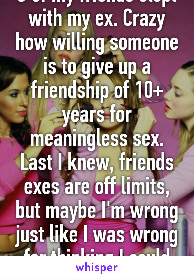 3 of my friends slept with my ex. Crazy how willing someone is to give up a friendship of 10+ years for meaningless sex. Last I knew, friends exes are off limits, but maybe I'm wrong just like I was wrong for thinking I could trust them. 