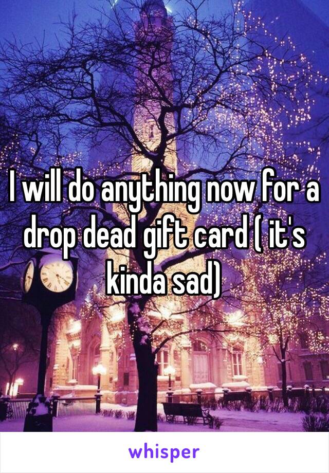 I will do anything now for a drop dead gift card ( it's kinda sad) 