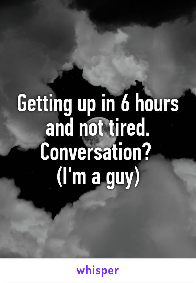 Getting up in 6 hours and not tired. Conversation? 
(I'm a guy)