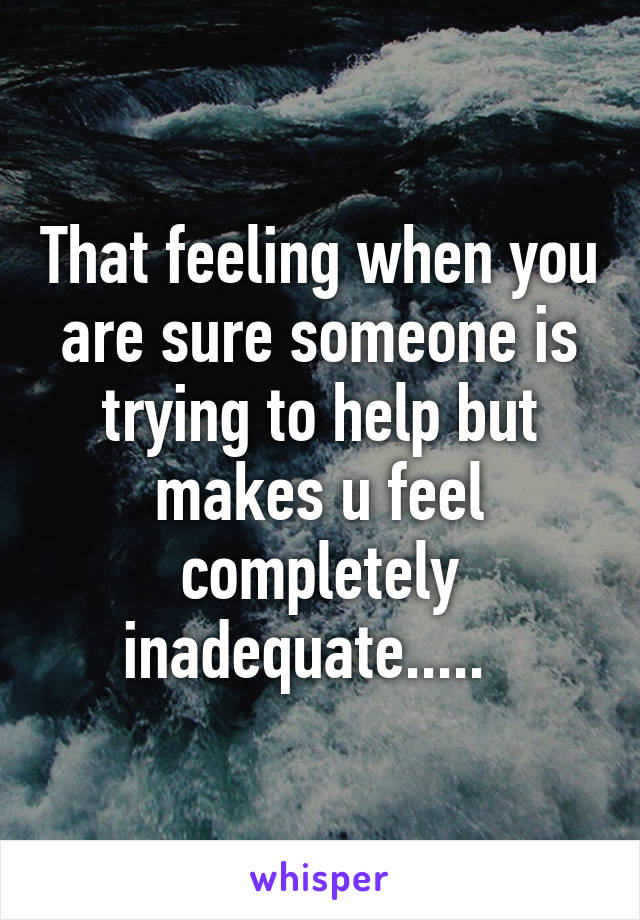 That feeling when you are sure someone is trying to help but makes u feel completely inadequate.....  