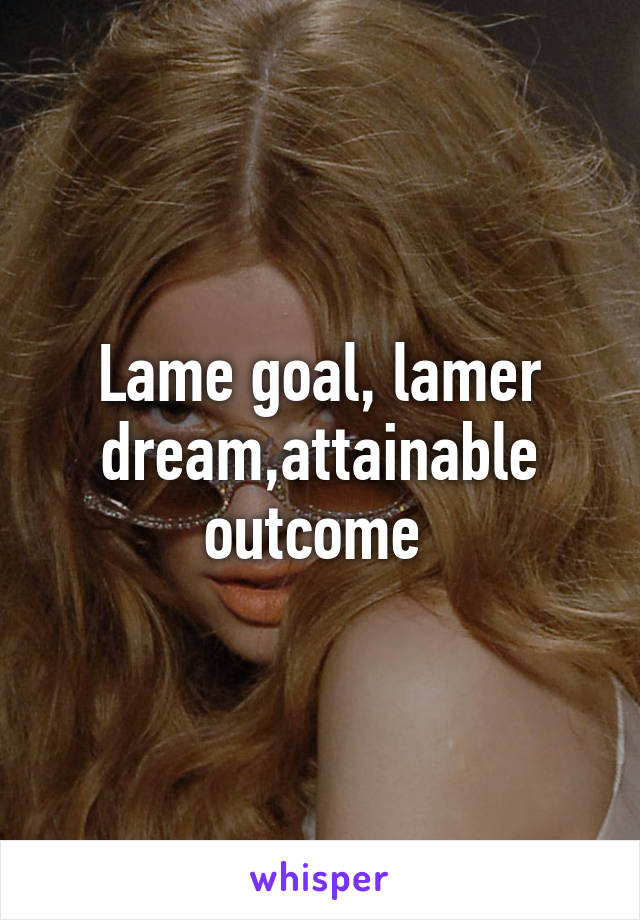 Lame goal, lamer dream,attainable outcome 