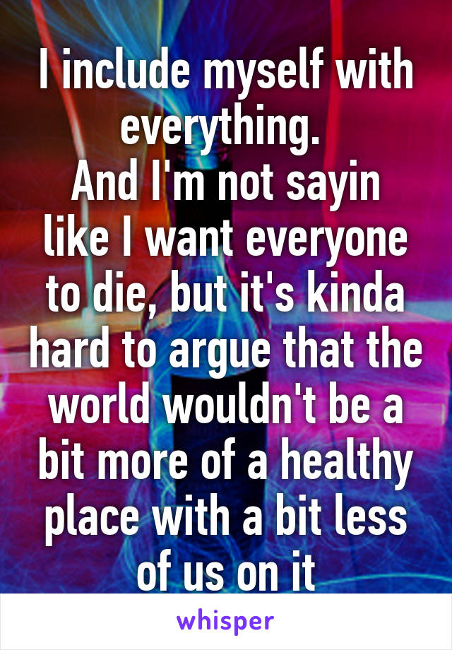 I include myself with everything. 
And I'm not sayin like I want everyone to die, but it's kinda hard to argue that the world wouldn't be a bit more of a healthy place with a bit less of us on it