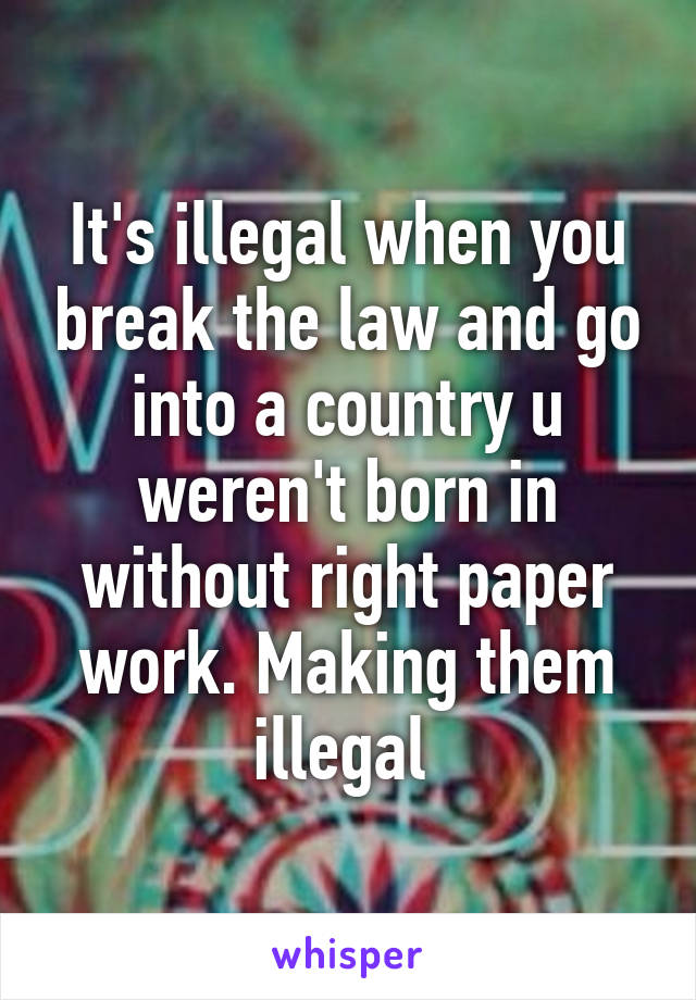 It's illegal when you break the law and go into a country u weren't born in without right paper work. Making them illegal 