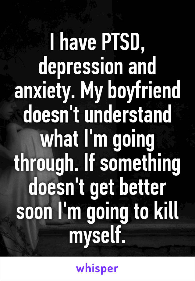 I have PTSD, depression and anxiety. My boyfriend doesn't understand what I'm going through. If something doesn't get better soon I'm going to kill myself.