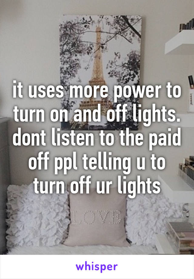 it uses more power to turn on and off lights. dont listen to the paid off ppl telling u to turn off ur lights