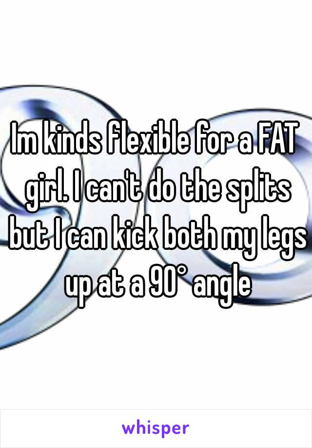 Im kinds flexible for a FAT girl. I can't do the splits but I can kick both my legs up at a 90° angle